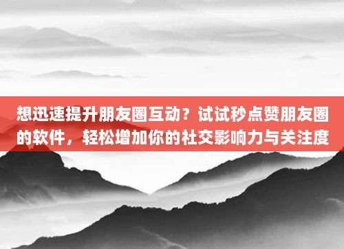 想迅速提升朋友圈互动？试试秒点赞朋友圈的软件，轻松增加你的社交影响力与关注度