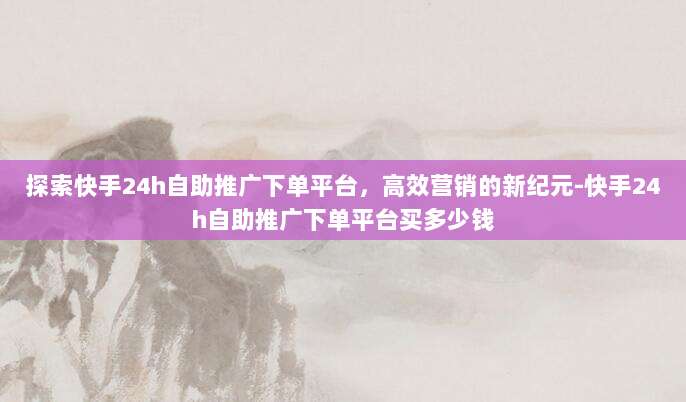 探索快手24h自助推广下单平台，高效营销的新纪元-快手24h自助推广下单平台买多少钱