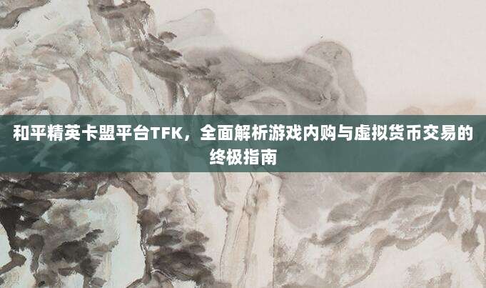和平精英卡盟平台TFK，全面解析游戏内购与虚拟货币交易的终极指南