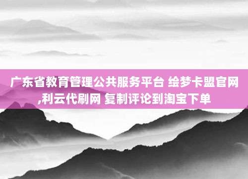 广东省教育管理公共服务平台 绘梦卡盟官网,利云代刷网 复制评论到淘宝下单