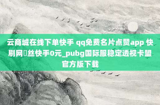 云商城在线下单快手 qq免费名片点赞app 快刷网枌丝快手0元_pubg国际服稳定透视卡盟官方版下载