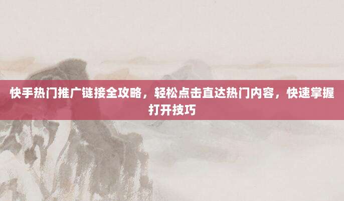 快手热门推广链接全攻略，轻松点击直达热门内容，快速掌握打开技巧