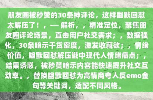 朋友圈被秒赞的30条神评论，这样幽默回怼太解压了！，--- 解析，，精准定位，聚焦朋友圈评论场景，直击用户社交需求；，数据强化，30条暗示干货密度，激发收藏欲；，情绪价值，幽默回怼解压戳中现代人情绪痛点；，结果诱惑，被秒赞暗示内容能快速提升社交互动率。，替换幽默回怼为高情商夸人反emo金句等关键词，适配不同风格。