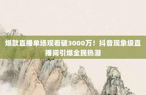 爆款直播单场观看破3000万！抖音现象级直播间引爆全民热潮
