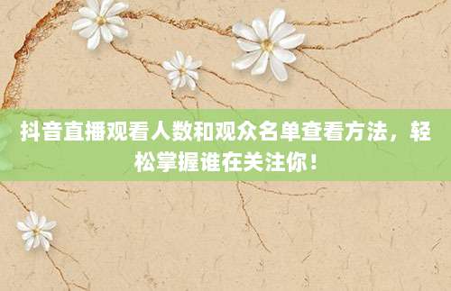 抖音直播观看人数和观众名单查看方法，轻松掌握谁在关注你！