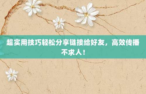 超实用技巧轻松分享链接给好友，高效传播不求人！