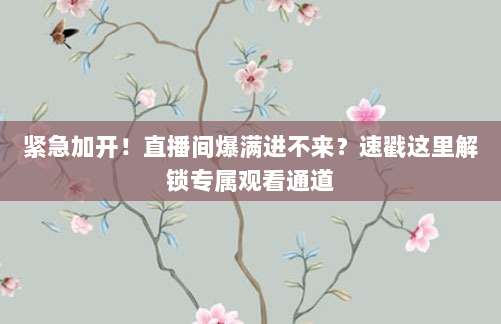 紧急加开！直播间爆满进不来？速戳这里解锁专属观看通道