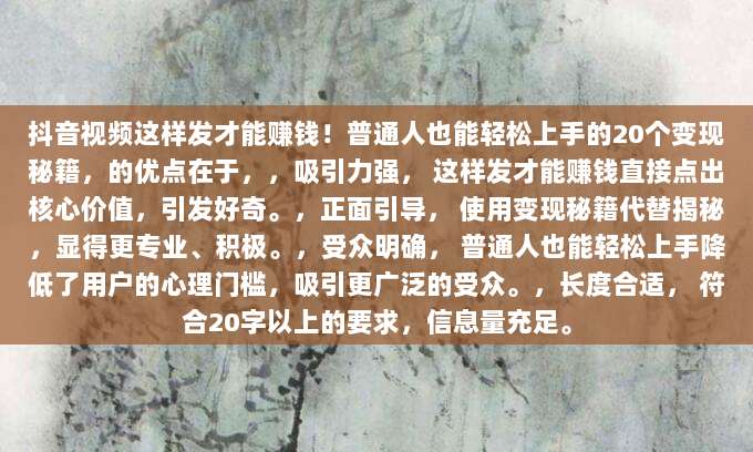抖音视频这样发才能赚钱！普通人也能轻松上手的20个变现秘籍，的优点在于，，吸引力强， 这样发才能赚钱直接点出核心价值，引发好奇。，正面引导， 使用变现秘籍代替揭秘，显得更专业、积极。，受众明确， 普通人也能轻松上手降低了用户的心理门槛，吸引更广泛的受众。，长度合适， 符合20字以上的要求，信息量充足。
