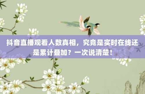 抖音直播观看人数真相，究竟是实时在线还是累计叠加？一次说清楚！
