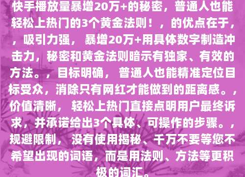 快手播放量暴增20万+的秘密，普通人也能轻松上热门的3个黄金法则！，的优点在于，，吸引力强， 暴增20万+用具体数字制造冲击力，秘密和黄金法则暗示有独家、有效的方法。，目标明确， 普通人也能精准定位目标受众，消除只有网红才能做到的距离感。，价值清晰， 轻松上热门直接点明用户最终诉求，并承诺给出3个具体、可操作的步骤。，规避限制， 没有使用揭秘、千万不要等您不希望出现的词语，而是用法则、方法等更积极的词汇。