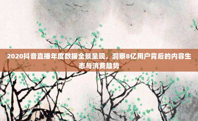 2020抖音直播年度数据全景呈现，洞察8亿用户背后的内容生态与消费趋势