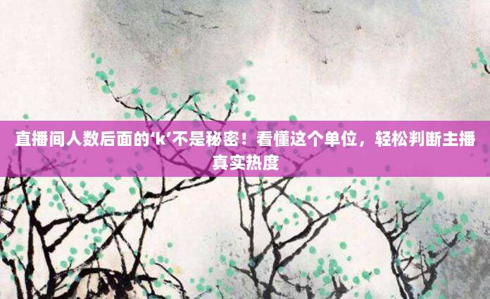 直播间人数后面的‘k’不是秘密！看懂这个单位，轻松判断主播真实热度