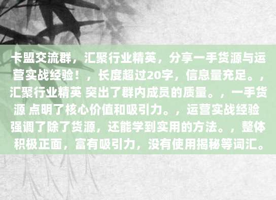 卡盟交流群，汇聚行业精英，分享一手货源与运营实战经验！，长度超过20字，信息量充足。，汇聚行业精英 突出了群内成员的质量。，一手货源 点明了核心价值和吸引力。，运营实战经验 强调了除了货源，还能学到实用的方法。，整体积极正面，富有吸引力，没有使用揭秘等词汇。