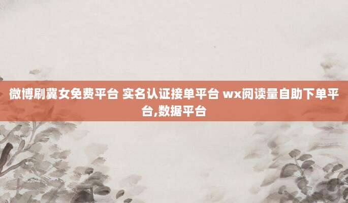微博刷冀女免费平台 实名认证接单平台 wx阅读量自助下单平台,数据平台