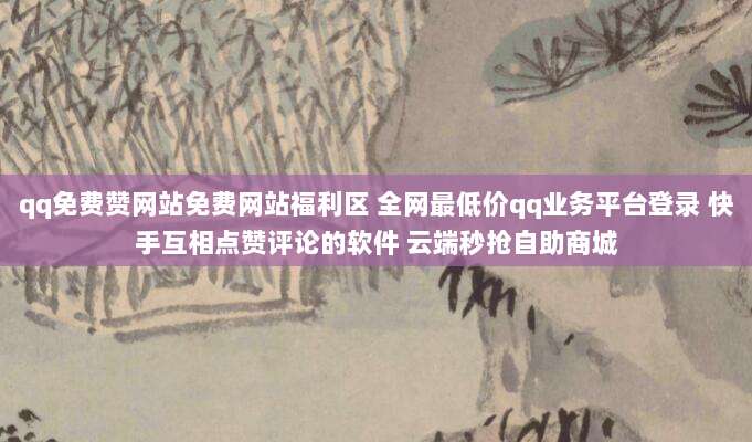 qq免费赞网站免费网站福利区 全网最低价qq业务平台登录 快手互相点赞评论的软件 云端秒抢自助商城
