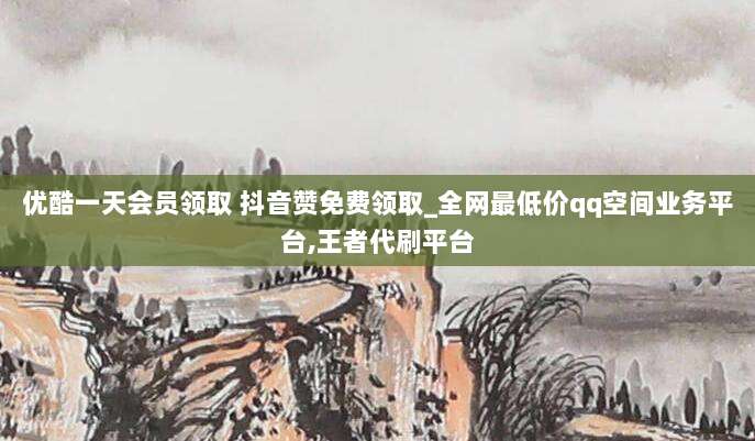 优酷一天会员领取 抖音赞免费领取_全网最低价qq空间业务平台,王者代刷平台