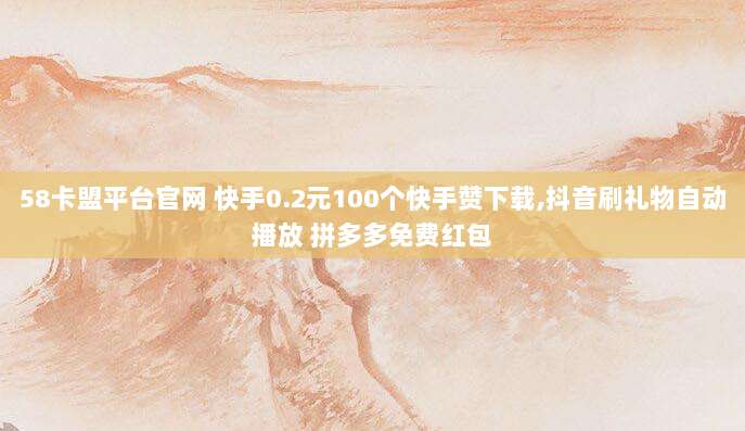 58卡盟平台官网 快手0.2元100个快手赞下载,抖音刷礼物自动播放 拼多多免费红包