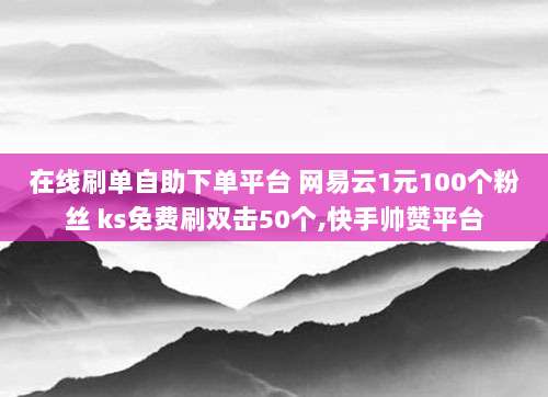 在线刷单自助下单平台 网易云1元100个粉丝 ks免费刷双击50个,快手帅赞平台