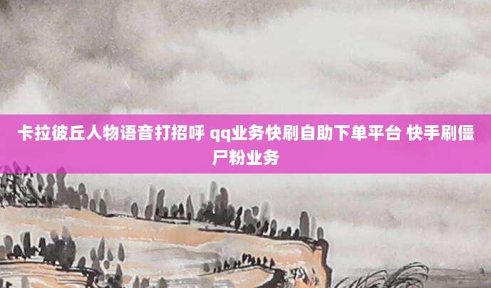 卡拉彼丘人物语音打招呼 qq业务快刷自助下单平台 快手刷僵尸粉业务